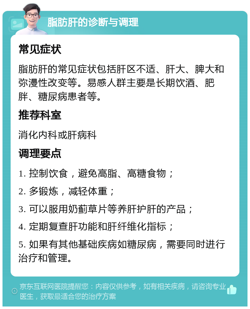 脂肪肝的诊断与调理 常见症状 脂肪肝的常见症状包括肝区不适、肝大、脾大和弥漫性改变等。易感人群主要是长期饮酒、肥胖、糖尿病患者等。 推荐科室 消化内科或肝病科 调理要点 1. 控制饮食，避免高脂、高糖食物； 2. 多锻炼，减轻体重； 3. 可以服用奶蓟草片等养肝护肝的产品； 4. 定期复查肝功能和肝纤维化指标； 5. 如果有其他基础疾病如糖尿病，需要同时进行治疗和管理。