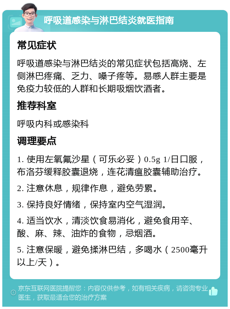 呼吸道感染与淋巴结炎就医指南 常见症状 呼吸道感染与淋巴结炎的常见症状包括高烧、左侧淋巴疼痛、乏力、嗓子疼等。易感人群主要是免疫力较低的人群和长期吸烟饮酒者。 推荐科室 呼吸内科或感染科 调理要点 1. 使用左氧氟沙星（可乐必妥）0.5g 1/日口服，布洛芬缓释胶囊退烧，连花清瘟胶囊辅助治疗。 2. 注意休息，规律作息，避免劳累。 3. 保持良好情绪，保持室内空气湿润。 4. 适当饮水，清淡饮食易消化，避免食用辛、酸、麻、辣、油炸的食物，忌烟酒。 5. 注意保暖，避免揉淋巴结，多喝水（2500毫升以上/天）。