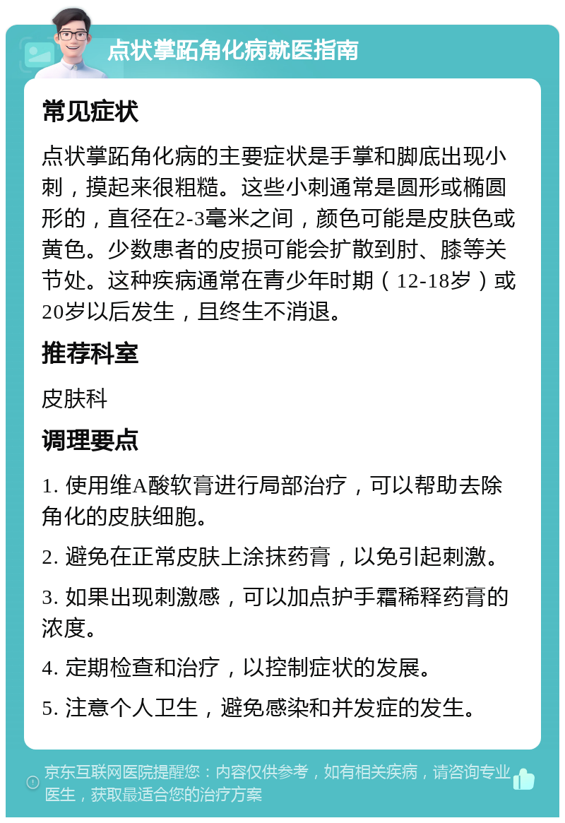 点状掌跖角化病就医指南 常见症状 点状掌跖角化病的主要症状是手掌和脚底出现小刺，摸起来很粗糙。这些小刺通常是圆形或椭圆形的，直径在2-3毫米之间，颜色可能是皮肤色或黄色。少数患者的皮损可能会扩散到肘、膝等关节处。这种疾病通常在青少年时期（12-18岁）或20岁以后发生，且终生不消退。 推荐科室 皮肤科 调理要点 1. 使用维A酸软膏进行局部治疗，可以帮助去除角化的皮肤细胞。 2. 避免在正常皮肤上涂抹药膏，以免引起刺激。 3. 如果出现刺激感，可以加点护手霜稀释药膏的浓度。 4. 定期检查和治疗，以控制症状的发展。 5. 注意个人卫生，避免感染和并发症的发生。