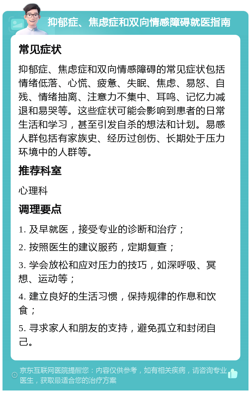 抑郁症、焦虑症和双向情感障碍就医指南 常见症状 抑郁症、焦虑症和双向情感障碍的常见症状包括情绪低落、心慌、疲惫、失眠、焦虑、易怒、自残、情绪抽离、注意力不集中、耳鸣、记忆力减退和易哭等。这些症状可能会影响到患者的日常生活和学习，甚至引发自杀的想法和计划。易感人群包括有家族史、经历过创伤、长期处于压力环境中的人群等。 推荐科室 心理科 调理要点 1. 及早就医，接受专业的诊断和治疗； 2. 按照医生的建议服药，定期复查； 3. 学会放松和应对压力的技巧，如深呼吸、冥想、运动等； 4. 建立良好的生活习惯，保持规律的作息和饮食； 5. 寻求家人和朋友的支持，避免孤立和封闭自己。