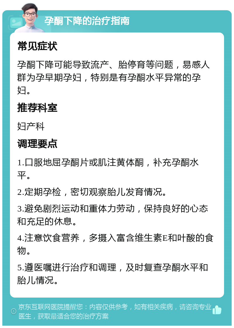 孕酮下降的治疗指南 常见症状 孕酮下降可能导致流产、胎停育等问题，易感人群为孕早期孕妇，特别是有孕酮水平异常的孕妇。 推荐科室 妇产科 调理要点 1.口服地屈孕酮片或肌注黄体酮，补充孕酮水平。 2.定期孕检，密切观察胎儿发育情况。 3.避免剧烈运动和重体力劳动，保持良好的心态和充足的休息。 4.注意饮食营养，多摄入富含维生素E和叶酸的食物。 5.遵医嘱进行治疗和调理，及时复查孕酮水平和胎儿情况。