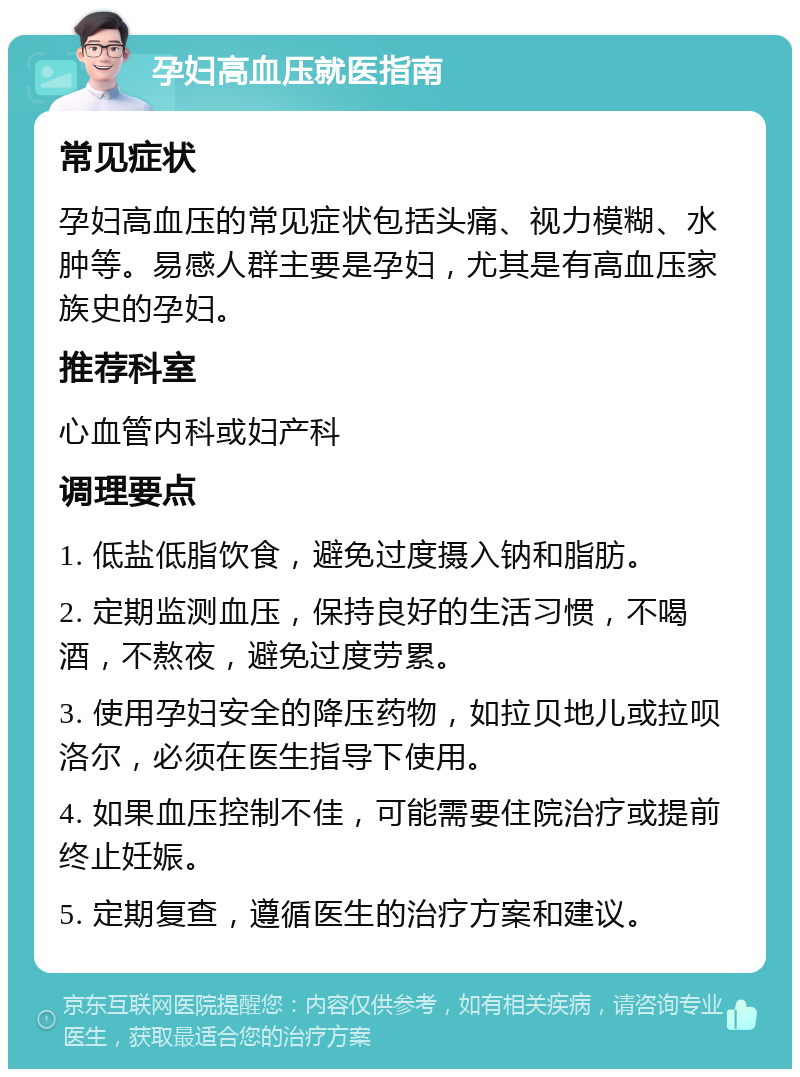 孕妇高血压就医指南 常见症状 孕妇高血压的常见症状包括头痛、视力模糊、水肿等。易感人群主要是孕妇，尤其是有高血压家族史的孕妇。 推荐科室 心血管内科或妇产科 调理要点 1. 低盐低脂饮食，避免过度摄入钠和脂肪。 2. 定期监测血压，保持良好的生活习惯，不喝酒，不熬夜，避免过度劳累。 3. 使用孕妇安全的降压药物，如拉贝地儿或拉呗洛尔，必须在医生指导下使用。 4. 如果血压控制不佳，可能需要住院治疗或提前终止妊娠。 5. 定期复查，遵循医生的治疗方案和建议。