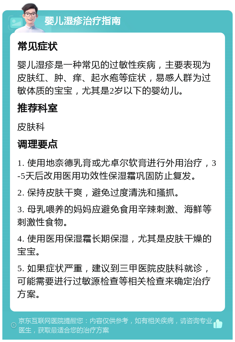 婴儿湿疹治疗指南 常见症状 婴儿湿疹是一种常见的过敏性疾病，主要表现为皮肤红、肿、痒、起水疱等症状，易感人群为过敏体质的宝宝，尤其是2岁以下的婴幼儿。 推荐科室 皮肤科 调理要点 1. 使用地奈德乳膏或尤卓尔软膏进行外用治疗，3-5天后改用医用功效性保湿霜巩固防止复发。 2. 保持皮肤干爽，避免过度清洗和搔抓。 3. 母乳喂养的妈妈应避免食用辛辣刺激、海鲜等刺激性食物。 4. 使用医用保湿霜长期保湿，尤其是皮肤干燥的宝宝。 5. 如果症状严重，建议到三甲医院皮肤科就诊，可能需要进行过敏源检查等相关检查来确定治疗方案。