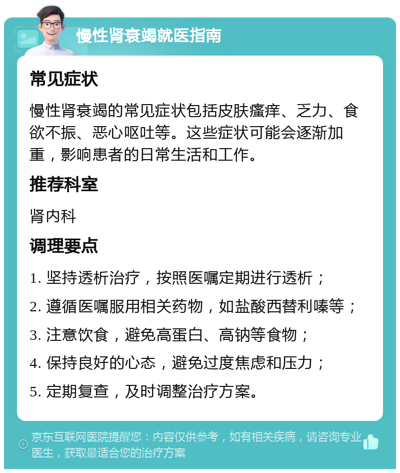 慢性肾衰竭就医指南 常见症状 慢性肾衰竭的常见症状包括皮肤瘙痒、乏力、食欲不振、恶心呕吐等。这些症状可能会逐渐加重，影响患者的日常生活和工作。 推荐科室 肾内科 调理要点 1. 坚持透析治疗，按照医嘱定期进行透析； 2. 遵循医嘱服用相关药物，如盐酸西替利嗪等； 3. 注意饮食，避免高蛋白、高钠等食物； 4. 保持良好的心态，避免过度焦虑和压力； 5. 定期复查，及时调整治疗方案。