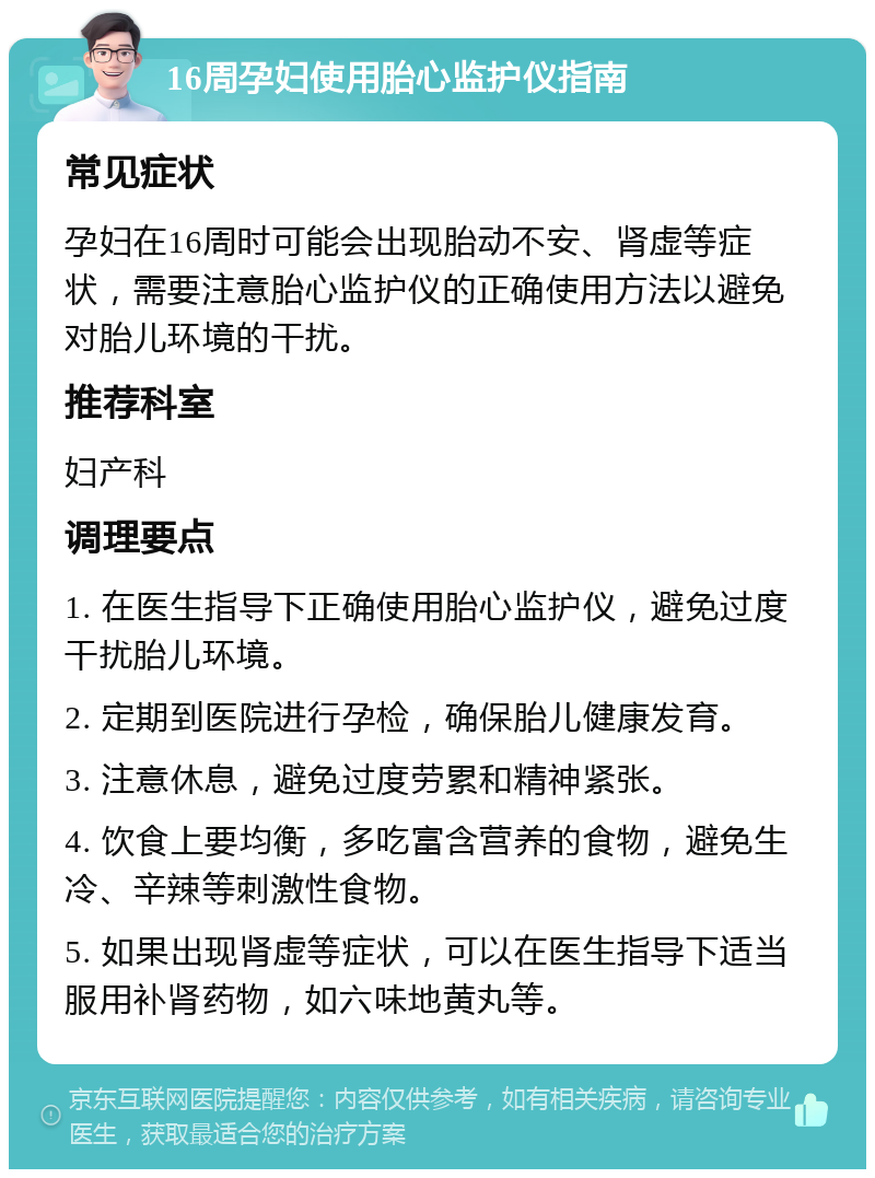 16周孕妇使用胎心监护仪指南 常见症状 孕妇在16周时可能会出现胎动不安、肾虚等症状，需要注意胎心监护仪的正确使用方法以避免对胎儿环境的干扰。 推荐科室 妇产科 调理要点 1. 在医生指导下正确使用胎心监护仪，避免过度干扰胎儿环境。 2. 定期到医院进行孕检，确保胎儿健康发育。 3. 注意休息，避免过度劳累和精神紧张。 4. 饮食上要均衡，多吃富含营养的食物，避免生冷、辛辣等刺激性食物。 5. 如果出现肾虚等症状，可以在医生指导下适当服用补肾药物，如六味地黄丸等。