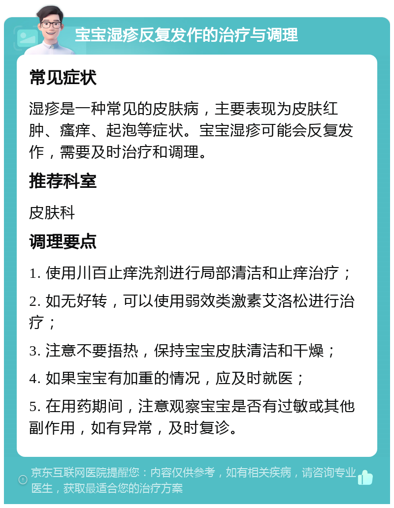 宝宝湿疹反复发作的治疗与调理 常见症状 湿疹是一种常见的皮肤病，主要表现为皮肤红肿、瘙痒、起泡等症状。宝宝湿疹可能会反复发作，需要及时治疗和调理。 推荐科室 皮肤科 调理要点 1. 使用川百止痒洗剂进行局部清洁和止痒治疗； 2. 如无好转，可以使用弱效类激素艾洛松进行治疗； 3. 注意不要捂热，保持宝宝皮肤清洁和干燥； 4. 如果宝宝有加重的情况，应及时就医； 5. 在用药期间，注意观察宝宝是否有过敏或其他副作用，如有异常，及时复诊。