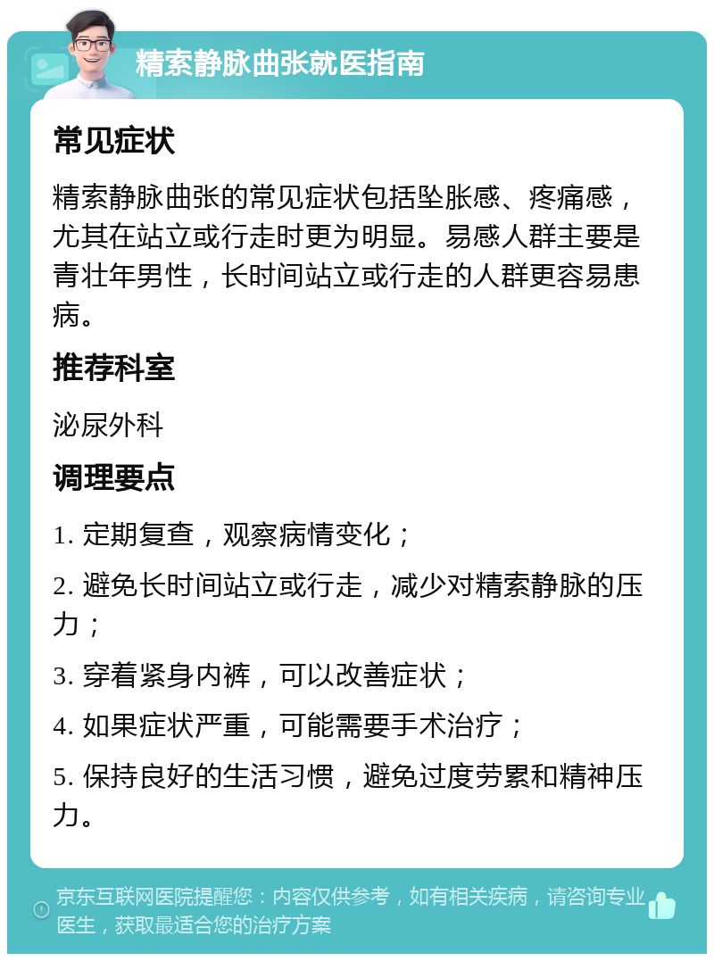 精索静脉曲张就医指南 常见症状 精索静脉曲张的常见症状包括坠胀感、疼痛感，尤其在站立或行走时更为明显。易感人群主要是青壮年男性，长时间站立或行走的人群更容易患病。 推荐科室 泌尿外科 调理要点 1. 定期复查，观察病情变化； 2. 避免长时间站立或行走，减少对精索静脉的压力； 3. 穿着紧身内裤，可以改善症状； 4. 如果症状严重，可能需要手术治疗； 5. 保持良好的生活习惯，避免过度劳累和精神压力。