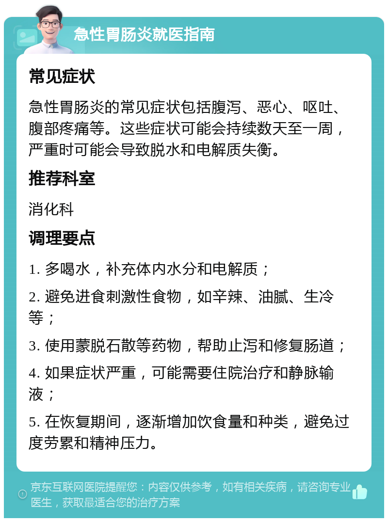 急性胃肠炎就医指南 常见症状 急性胃肠炎的常见症状包括腹泻、恶心、呕吐、腹部疼痛等。这些症状可能会持续数天至一周，严重时可能会导致脱水和电解质失衡。 推荐科室 消化科 调理要点 1. 多喝水，补充体内水分和电解质； 2. 避免进食刺激性食物，如辛辣、油腻、生冷等； 3. 使用蒙脱石散等药物，帮助止泻和修复肠道； 4. 如果症状严重，可能需要住院治疗和静脉输液； 5. 在恢复期间，逐渐增加饮食量和种类，避免过度劳累和精神压力。