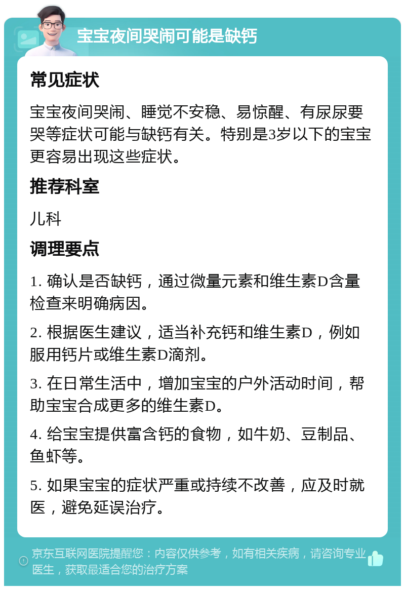 宝宝夜间哭闹可能是缺钙 常见症状 宝宝夜间哭闹、睡觉不安稳、易惊醒、有尿尿要哭等症状可能与缺钙有关。特别是3岁以下的宝宝更容易出现这些症状。 推荐科室 儿科 调理要点 1. 确认是否缺钙，通过微量元素和维生素D含量检查来明确病因。 2. 根据医生建议，适当补充钙和维生素D，例如服用钙片或维生素D滴剂。 3. 在日常生活中，增加宝宝的户外活动时间，帮助宝宝合成更多的维生素D。 4. 给宝宝提供富含钙的食物，如牛奶、豆制品、鱼虾等。 5. 如果宝宝的症状严重或持续不改善，应及时就医，避免延误治疗。