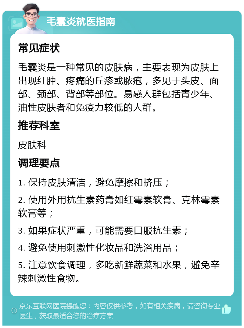 毛囊炎就医指南 常见症状 毛囊炎是一种常见的皮肤病，主要表现为皮肤上出现红肿、疼痛的丘疹或脓疱，多见于头皮、面部、颈部、背部等部位。易感人群包括青少年、油性皮肤者和免疫力较低的人群。 推荐科室 皮肤科 调理要点 1. 保持皮肤清洁，避免摩擦和挤压； 2. 使用外用抗生素药膏如红霉素软膏、克林霉素软膏等； 3. 如果症状严重，可能需要口服抗生素； 4. 避免使用刺激性化妆品和洗浴用品； 5. 注意饮食调理，多吃新鲜蔬菜和水果，避免辛辣刺激性食物。