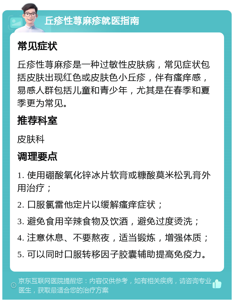 丘疹性荨麻疹就医指南 常见症状 丘疹性荨麻疹是一种过敏性皮肤病，常见症状包括皮肤出现红色或皮肤色小丘疹，伴有瘙痒感，易感人群包括儿童和青少年，尤其是在春季和夏季更为常见。 推荐科室 皮肤科 调理要点 1. 使用硼酸氧化锌冰片软膏或糠酸莫米松乳膏外用治疗； 2. 口服氯雷他定片以缓解瘙痒症状； 3. 避免食用辛辣食物及饮酒，避免过度烫洗； 4. 注意休息、不要熬夜，适当锻炼，增强体质； 5. 可以同时口服转移因子胶囊辅助提高免疫力。