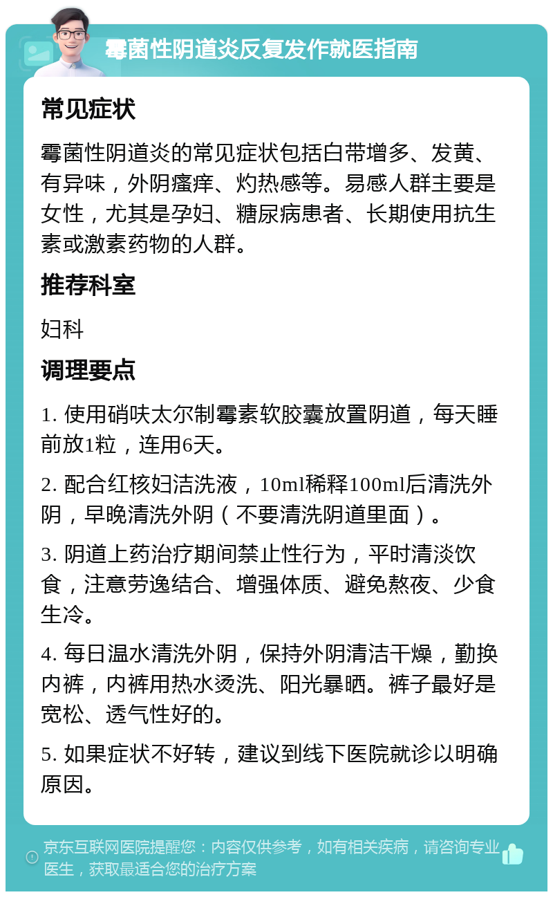 霉菌性阴道炎反复发作就医指南 常见症状 霉菌性阴道炎的常见症状包括白带增多、发黄、有异味，外阴瘙痒、灼热感等。易感人群主要是女性，尤其是孕妇、糖尿病患者、长期使用抗生素或激素药物的人群。 推荐科室 妇科 调理要点 1. 使用硝呋太尔制霉素软胶囊放置阴道，每天睡前放1粒，连用6天。 2. 配合红核妇洁洗液，10ml稀释100ml后清洗外阴，早晚清洗外阴（不要清洗阴道里面）。 3. 阴道上药治疗期间禁止性行为，平时清淡饮食，注意劳逸结合、增强体质、避免熬夜、少食生冷。 4. 每日温水清洗外阴，保持外阴清洁干燥，勤换内裤，内裤用热水烫洗、阳光暴晒。裤子最好是宽松、透气性好的。 5. 如果症状不好转，建议到线下医院就诊以明确原因。