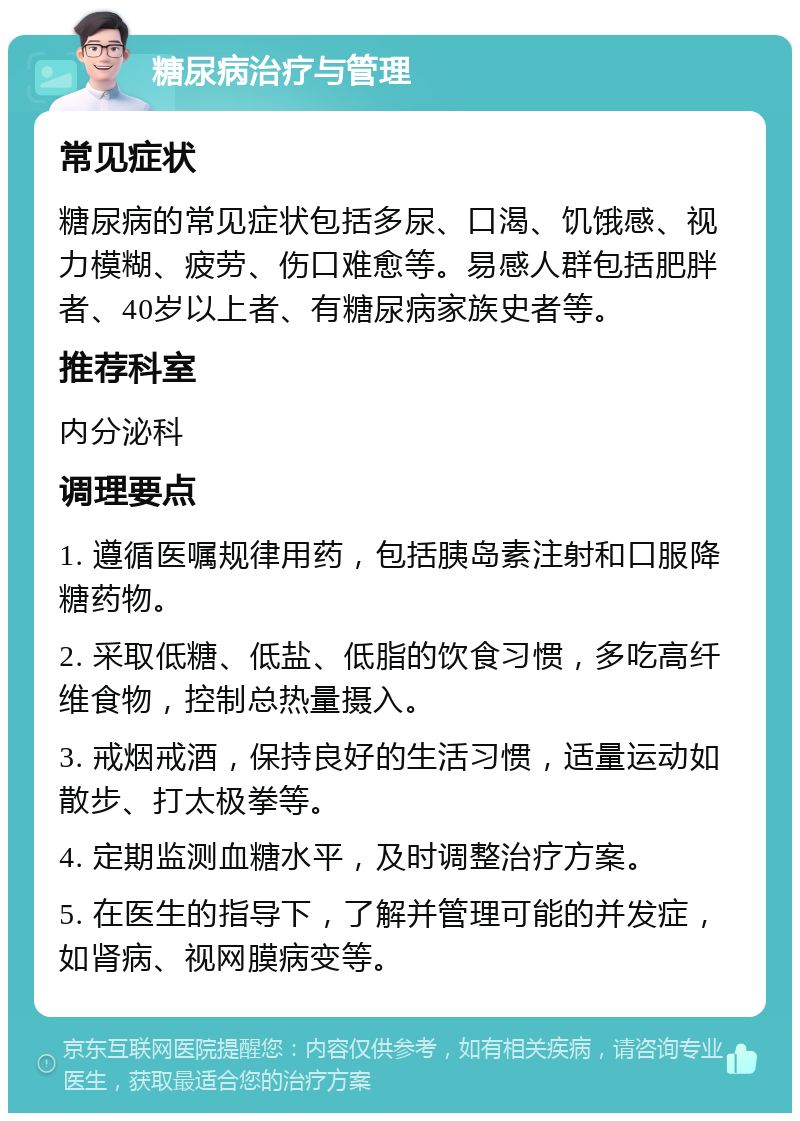 糖尿病治疗与管理 常见症状 糖尿病的常见症状包括多尿、口渴、饥饿感、视力模糊、疲劳、伤口难愈等。易感人群包括肥胖者、40岁以上者、有糖尿病家族史者等。 推荐科室 内分泌科 调理要点 1. 遵循医嘱规律用药，包括胰岛素注射和口服降糖药物。 2. 采取低糖、低盐、低脂的饮食习惯，多吃高纤维食物，控制总热量摄入。 3. 戒烟戒酒，保持良好的生活习惯，适量运动如散步、打太极拳等。 4. 定期监测血糖水平，及时调整治疗方案。 5. 在医生的指导下，了解并管理可能的并发症，如肾病、视网膜病变等。