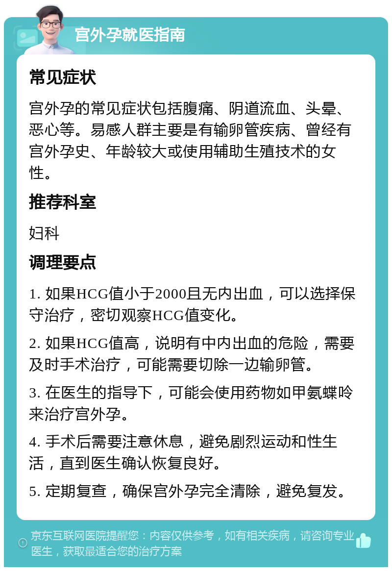 宫外孕就医指南 常见症状 宫外孕的常见症状包括腹痛、阴道流血、头晕、恶心等。易感人群主要是有输卵管疾病、曾经有宫外孕史、年龄较大或使用辅助生殖技术的女性。 推荐科室 妇科 调理要点 1. 如果HCG值小于2000且无内出血，可以选择保守治疗，密切观察HCG值变化。 2. 如果HCG值高，说明有中内出血的危险，需要及时手术治疗，可能需要切除一边输卵管。 3. 在医生的指导下，可能会使用药物如甲氨蝶呤来治疗宫外孕。 4. 手术后需要注意休息，避免剧烈运动和性生活，直到医生确认恢复良好。 5. 定期复查，确保宫外孕完全清除，避免复发。