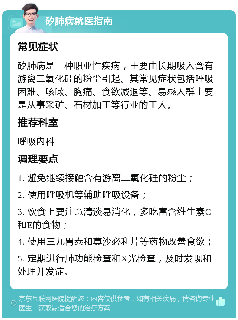 矽肺病就医指南 常见症状 矽肺病是一种职业性疾病，主要由长期吸入含有游离二氧化硅的粉尘引起。其常见症状包括呼吸困难、咳嗽、胸痛、食欲减退等。易感人群主要是从事采矿、石材加工等行业的工人。 推荐科室 呼吸内科 调理要点 1. 避免继续接触含有游离二氧化硅的粉尘； 2. 使用呼吸机等辅助呼吸设备； 3. 饮食上要注意清淡易消化，多吃富含维生素C和E的食物； 4. 使用三九胃泰和莫沙必利片等药物改善食欲； 5. 定期进行肺功能检查和X光检查，及时发现和处理并发症。