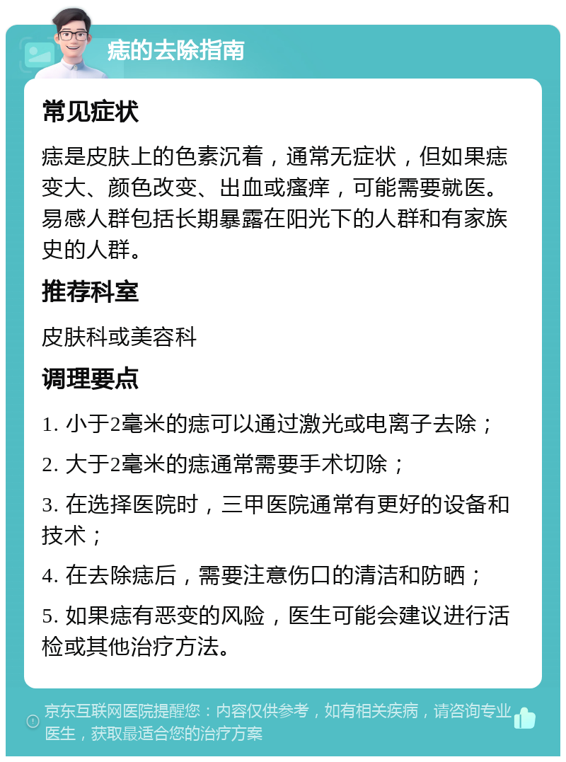 痣的去除指南 常见症状 痣是皮肤上的色素沉着，通常无症状，但如果痣变大、颜色改变、出血或瘙痒，可能需要就医。易感人群包括长期暴露在阳光下的人群和有家族史的人群。 推荐科室 皮肤科或美容科 调理要点 1. 小于2毫米的痣可以通过激光或电离子去除； 2. 大于2毫米的痣通常需要手术切除； 3. 在选择医院时，三甲医院通常有更好的设备和技术； 4. 在去除痣后，需要注意伤口的清洁和防晒； 5. 如果痣有恶变的风险，医生可能会建议进行活检或其他治疗方法。