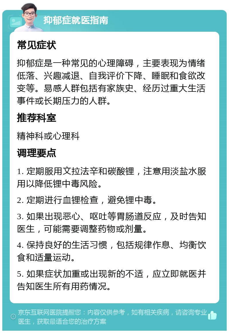 抑郁症就医指南 常见症状 抑郁症是一种常见的心理障碍，主要表现为情绪低落、兴趣减退、自我评价下降、睡眠和食欲改变等。易感人群包括有家族史、经历过重大生活事件或长期压力的人群。 推荐科室 精神科或心理科 调理要点 1. 定期服用文拉法辛和碳酸锂，注意用淡盐水服用以降低锂中毒风险。 2. 定期进行血锂检查，避免锂中毒。 3. 如果出现恶心、呕吐等胃肠道反应，及时告知医生，可能需要调整药物或剂量。 4. 保持良好的生活习惯，包括规律作息、均衡饮食和适量运动。 5. 如果症状加重或出现新的不适，应立即就医并告知医生所有用药情况。