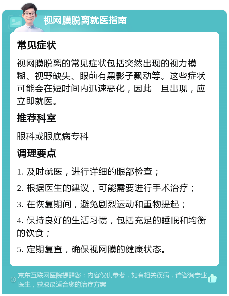 视网膜脱离就医指南 常见症状 视网膜脱离的常见症状包括突然出现的视力模糊、视野缺失、眼前有黑影子飘动等。这些症状可能会在短时间内迅速恶化，因此一旦出现，应立即就医。 推荐科室 眼科或眼底病专科 调理要点 1. 及时就医，进行详细的眼部检查； 2. 根据医生的建议，可能需要进行手术治疗； 3. 在恢复期间，避免剧烈运动和重物提起； 4. 保持良好的生活习惯，包括充足的睡眠和均衡的饮食； 5. 定期复查，确保视网膜的健康状态。