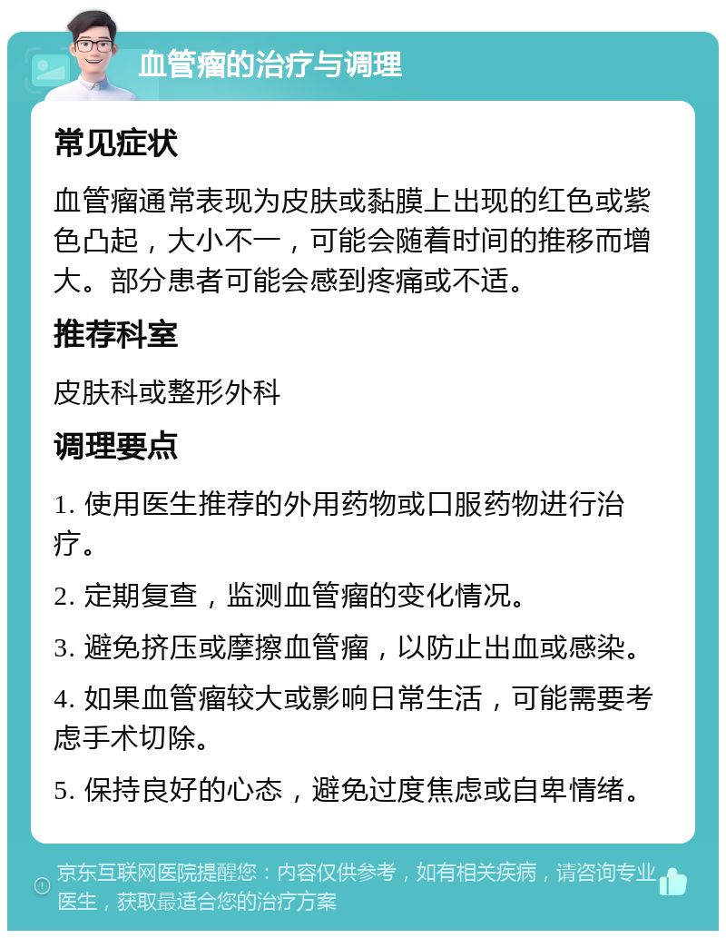 血管瘤的治疗与调理 常见症状 血管瘤通常表现为皮肤或黏膜上出现的红色或紫色凸起，大小不一，可能会随着时间的推移而增大。部分患者可能会感到疼痛或不适。 推荐科室 皮肤科或整形外科 调理要点 1. 使用医生推荐的外用药物或口服药物进行治疗。 2. 定期复查，监测血管瘤的变化情况。 3. 避免挤压或摩擦血管瘤，以防止出血或感染。 4. 如果血管瘤较大或影响日常生活，可能需要考虑手术切除。 5. 保持良好的心态，避免过度焦虑或自卑情绪。