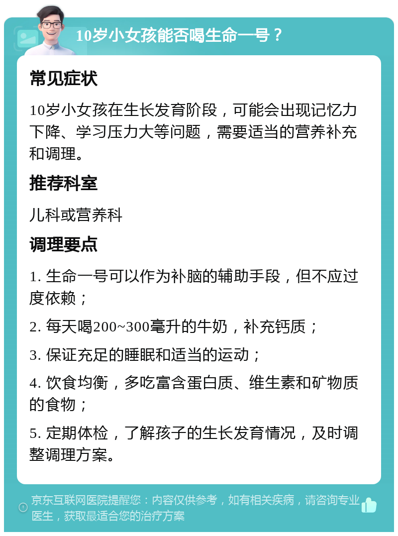 10岁小女孩能否喝生命一号？ 常见症状 10岁小女孩在生长发育阶段，可能会出现记忆力下降、学习压力大等问题，需要适当的营养补充和调理。 推荐科室 儿科或营养科 调理要点 1. 生命一号可以作为补脑的辅助手段，但不应过度依赖； 2. 每天喝200~300毫升的牛奶，补充钙质； 3. 保证充足的睡眠和适当的运动； 4. 饮食均衡，多吃富含蛋白质、维生素和矿物质的食物； 5. 定期体检，了解孩子的生长发育情况，及时调整调理方案。