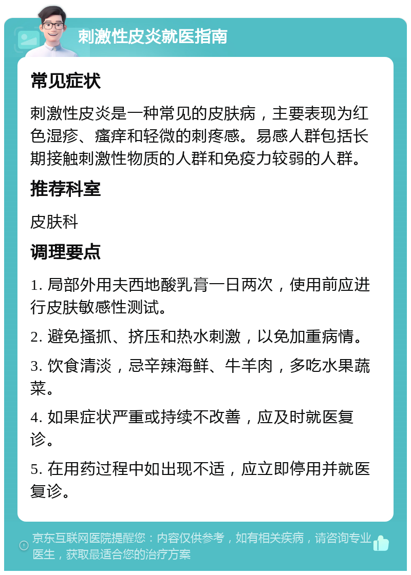 刺激性皮炎就医指南 常见症状 刺激性皮炎是一种常见的皮肤病，主要表现为红色湿疹、瘙痒和轻微的刺疼感。易感人群包括长期接触刺激性物质的人群和免疫力较弱的人群。 推荐科室 皮肤科 调理要点 1. 局部外用夫西地酸乳膏一日两次，使用前应进行皮肤敏感性测试。 2. 避免搔抓、挤压和热水刺激，以免加重病情。 3. 饮食清淡，忌辛辣海鲜、牛羊肉，多吃水果蔬菜。 4. 如果症状严重或持续不改善，应及时就医复诊。 5. 在用药过程中如出现不适，应立即停用并就医复诊。