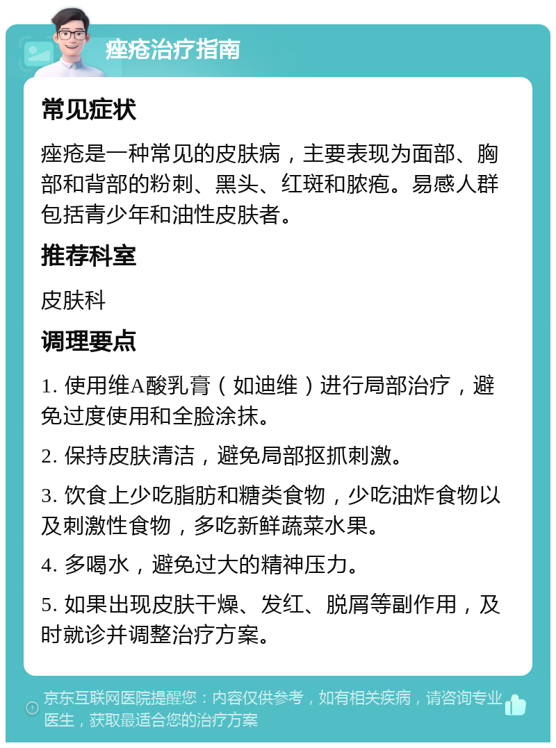 痤疮治疗指南 常见症状 痤疮是一种常见的皮肤病，主要表现为面部、胸部和背部的粉刺、黑头、红斑和脓疱。易感人群包括青少年和油性皮肤者。 推荐科室 皮肤科 调理要点 1. 使用维A酸乳膏（如迪维）进行局部治疗，避免过度使用和全脸涂抹。 2. 保持皮肤清洁，避免局部抠抓刺激。 3. 饮食上少吃脂肪和糖类食物，少吃油炸食物以及刺激性食物，多吃新鲜蔬菜水果。 4. 多喝水，避免过大的精神压力。 5. 如果出现皮肤干燥、发红、脱屑等副作用，及时就诊并调整治疗方案。