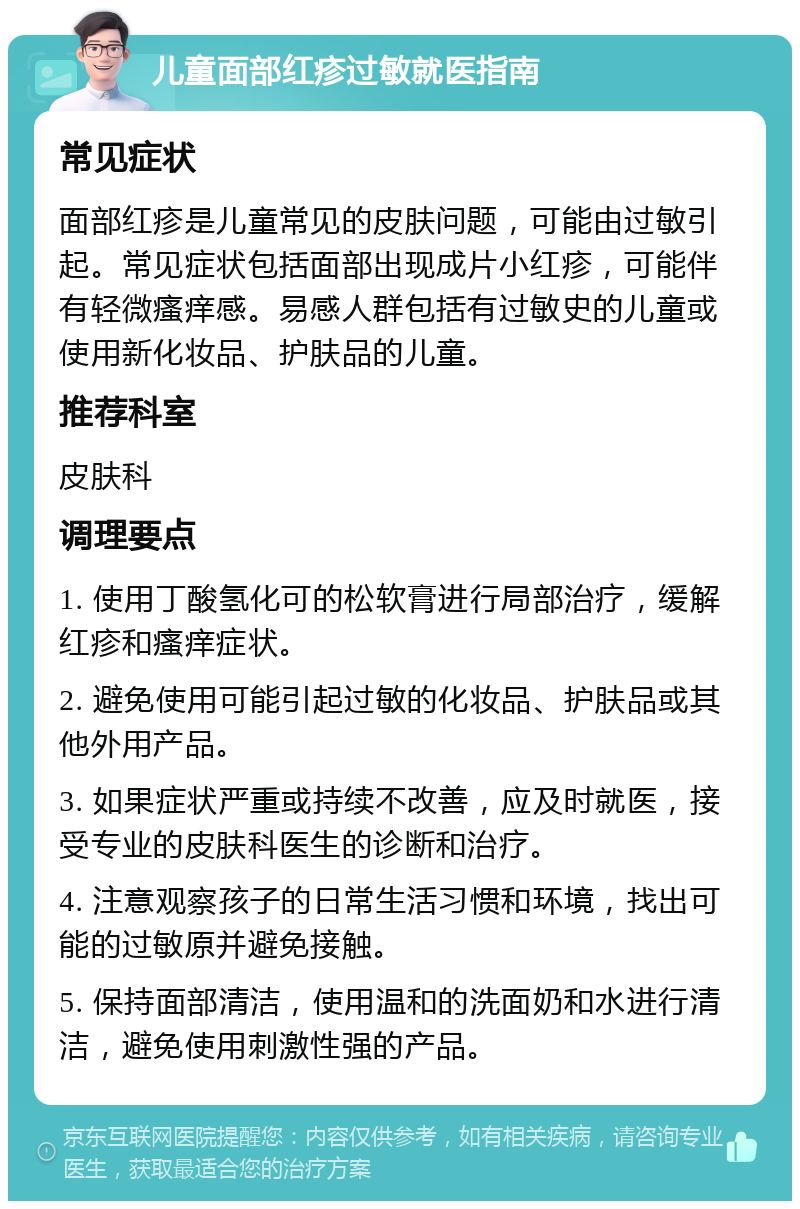 儿童面部红疹过敏就医指南 常见症状 面部红疹是儿童常见的皮肤问题，可能由过敏引起。常见症状包括面部出现成片小红疹，可能伴有轻微瘙痒感。易感人群包括有过敏史的儿童或使用新化妆品、护肤品的儿童。 推荐科室 皮肤科 调理要点 1. 使用丁酸氢化可的松软膏进行局部治疗，缓解红疹和瘙痒症状。 2. 避免使用可能引起过敏的化妆品、护肤品或其他外用产品。 3. 如果症状严重或持续不改善，应及时就医，接受专业的皮肤科医生的诊断和治疗。 4. 注意观察孩子的日常生活习惯和环境，找出可能的过敏原并避免接触。 5. 保持面部清洁，使用温和的洗面奶和水进行清洁，避免使用刺激性强的产品。