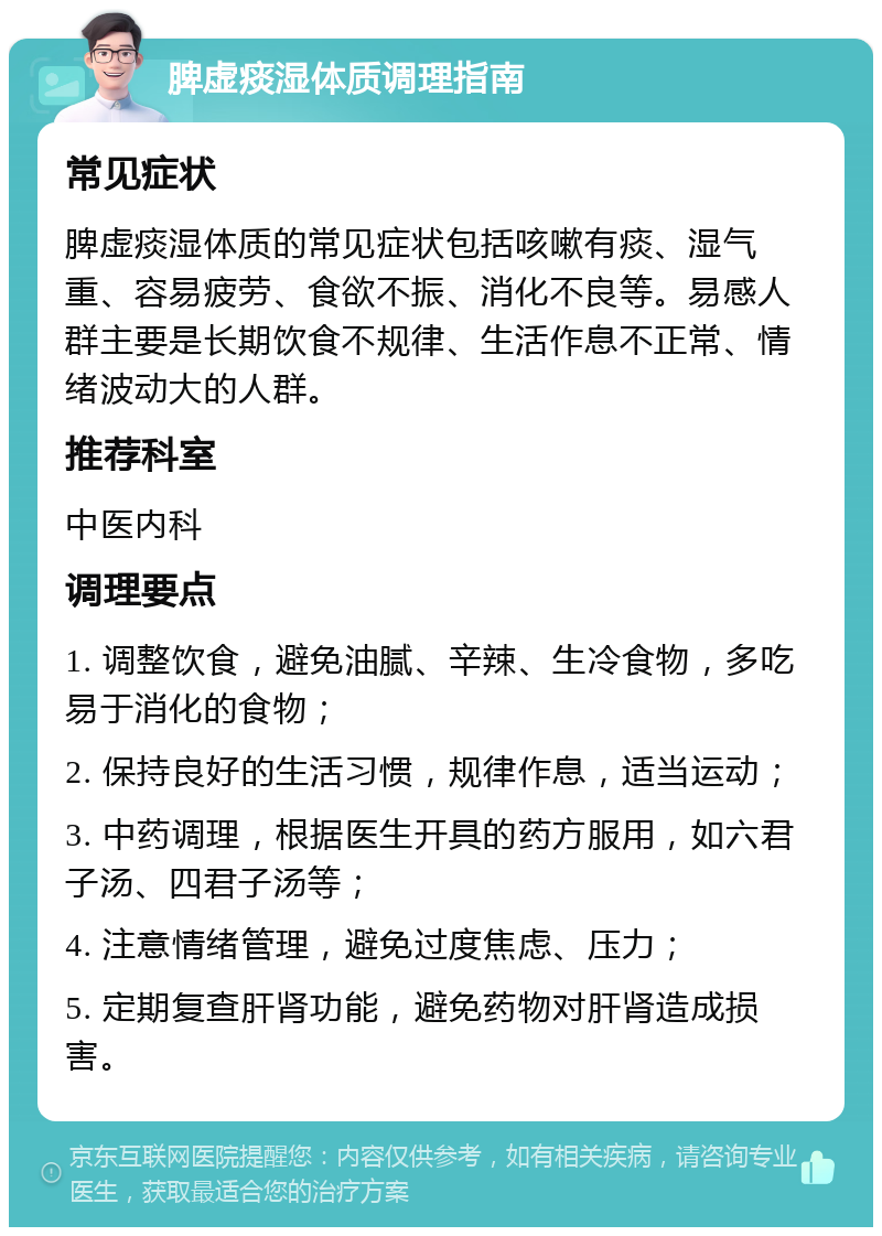 脾虚痰湿体质调理指南 常见症状 脾虚痰湿体质的常见症状包括咳嗽有痰、湿气重、容易疲劳、食欲不振、消化不良等。易感人群主要是长期饮食不规律、生活作息不正常、情绪波动大的人群。 推荐科室 中医内科 调理要点 1. 调整饮食，避免油腻、辛辣、生冷食物，多吃易于消化的食物； 2. 保持良好的生活习惯，规律作息，适当运动； 3. 中药调理，根据医生开具的药方服用，如六君子汤、四君子汤等； 4. 注意情绪管理，避免过度焦虑、压力； 5. 定期复查肝肾功能，避免药物对肝肾造成损害。