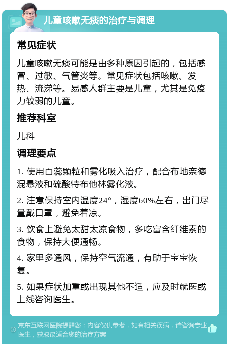 儿童咳嗽无痰的治疗与调理 常见症状 儿童咳嗽无痰可能是由多种原因引起的，包括感冒、过敏、气管炎等。常见症状包括咳嗽、发热、流涕等。易感人群主要是儿童，尤其是免疫力较弱的儿童。 推荐科室 儿科 调理要点 1. 使用百蕊颗粒和雾化吸入治疗，配合布地奈德混悬液和硫酸特布他林雾化液。 2. 注意保持室内温度24°，湿度60%左右，出门尽量戴口罩，避免着凉。 3. 饮食上避免太甜太凉食物，多吃富含纤维素的食物，保持大便通畅。 4. 家里多通风，保持空气流通，有助于宝宝恢复。 5. 如果症状加重或出现其他不适，应及时就医或上线咨询医生。