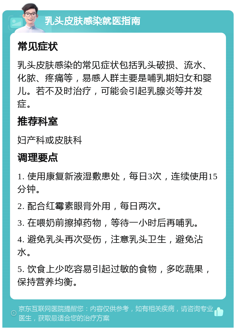 乳头皮肤感染就医指南 常见症状 乳头皮肤感染的常见症状包括乳头破损、流水、化脓、疼痛等，易感人群主要是哺乳期妇女和婴儿。若不及时治疗，可能会引起乳腺炎等并发症。 推荐科室 妇产科或皮肤科 调理要点 1. 使用康复新液湿敷患处，每日3次，连续使用15分钟。 2. 配合红霉素眼膏外用，每日两次。 3. 在喂奶前擦掉药物，等待一小时后再哺乳。 4. 避免乳头再次受伤，注意乳头卫生，避免沾水。 5. 饮食上少吃容易引起过敏的食物，多吃蔬果，保持营养均衡。