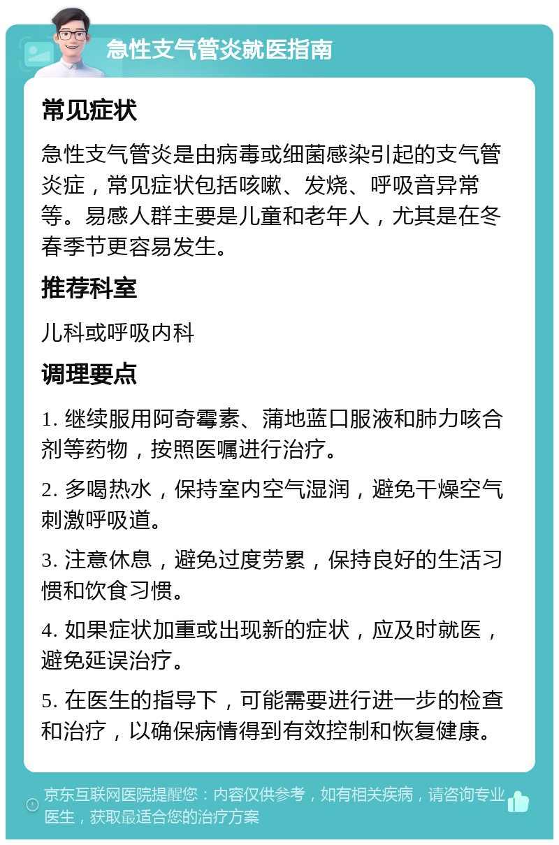 急性支气管炎就医指南 常见症状 急性支气管炎是由病毒或细菌感染引起的支气管炎症，常见症状包括咳嗽、发烧、呼吸音异常等。易感人群主要是儿童和老年人，尤其是在冬春季节更容易发生。 推荐科室 儿科或呼吸内科 调理要点 1. 继续服用阿奇霉素、蒲地蓝口服液和肺力咳合剂等药物，按照医嘱进行治疗。 2. 多喝热水，保持室内空气湿润，避免干燥空气刺激呼吸道。 3. 注意休息，避免过度劳累，保持良好的生活习惯和饮食习惯。 4. 如果症状加重或出现新的症状，应及时就医，避免延误治疗。 5. 在医生的指导下，可能需要进行进一步的检查和治疗，以确保病情得到有效控制和恢复健康。