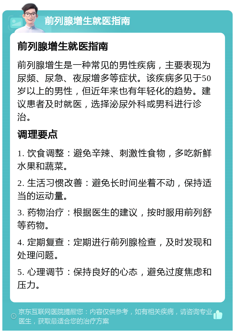 前列腺增生就医指南 前列腺增生就医指南 前列腺增生是一种常见的男性疾病，主要表现为尿频、尿急、夜尿增多等症状。该疾病多见于50岁以上的男性，但近年来也有年轻化的趋势。建议患者及时就医，选择泌尿外科或男科进行诊治。 调理要点 1. 饮食调整：避免辛辣、刺激性食物，多吃新鲜水果和蔬菜。 2. 生活习惯改善：避免长时间坐着不动，保持适当的运动量。 3. 药物治疗：根据医生的建议，按时服用前列舒等药物。 4. 定期复查：定期进行前列腺检查，及时发现和处理问题。 5. 心理调节：保持良好的心态，避免过度焦虑和压力。