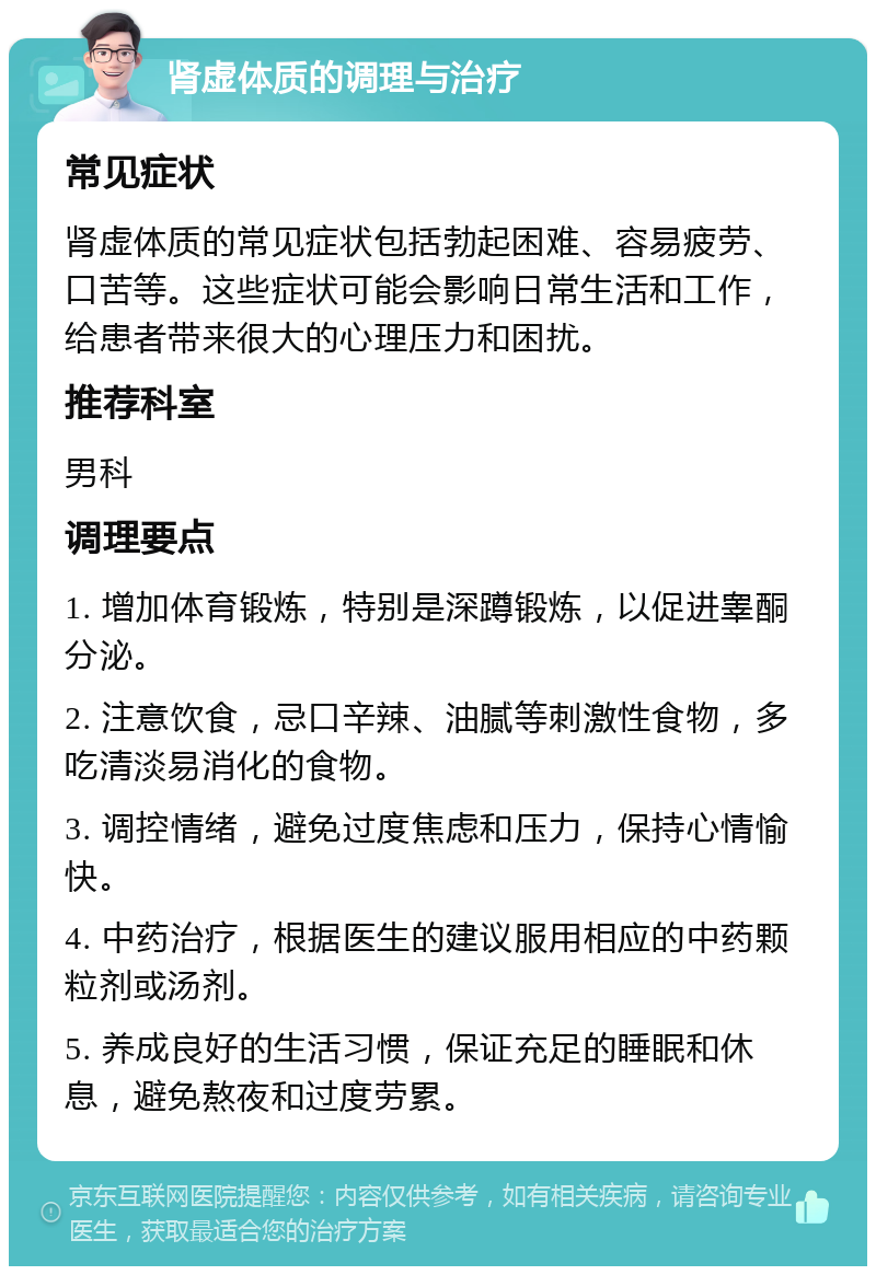 肾虚体质的调理与治疗 常见症状 肾虚体质的常见症状包括勃起困难、容易疲劳、口苦等。这些症状可能会影响日常生活和工作，给患者带来很大的心理压力和困扰。 推荐科室 男科 调理要点 1. 增加体育锻炼，特别是深蹲锻炼，以促进睾酮分泌。 2. 注意饮食，忌口辛辣、油腻等刺激性食物，多吃清淡易消化的食物。 3. 调控情绪，避免过度焦虑和压力，保持心情愉快。 4. 中药治疗，根据医生的建议服用相应的中药颗粒剂或汤剂。 5. 养成良好的生活习惯，保证充足的睡眠和休息，避免熬夜和过度劳累。