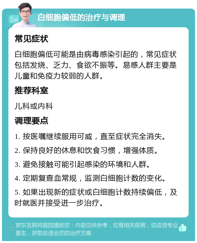 白细胞偏低的治疗与调理 常见症状 白细胞偏低可能是由病毒感染引起的，常见症状包括发烧、乏力、食欲不振等。易感人群主要是儿童和免疫力较弱的人群。 推荐科室 儿科或内科 调理要点 1. 按医嘱继续服用可威，直至症状完全消失。 2. 保持良好的休息和饮食习惯，增强体质。 3. 避免接触可能引起感染的环境和人群。 4. 定期复查血常规，监测白细胞计数的变化。 5. 如果出现新的症状或白细胞计数持续偏低，及时就医并接受进一步治疗。