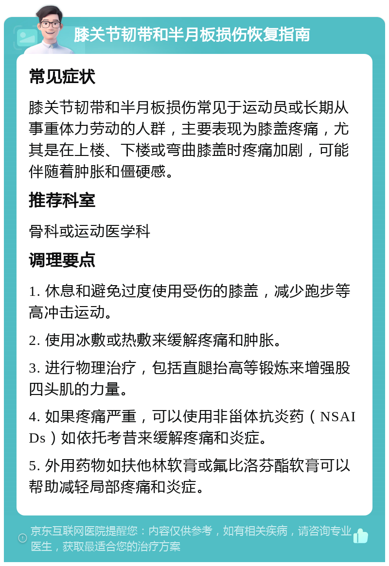 膝关节韧带和半月板损伤恢复指南 常见症状 膝关节韧带和半月板损伤常见于运动员或长期从事重体力劳动的人群，主要表现为膝盖疼痛，尤其是在上楼、下楼或弯曲膝盖时疼痛加剧，可能伴随着肿胀和僵硬感。 推荐科室 骨科或运动医学科 调理要点 1. 休息和避免过度使用受伤的膝盖，减少跑步等高冲击运动。 2. 使用冰敷或热敷来缓解疼痛和肿胀。 3. 进行物理治疗，包括直腿抬高等锻炼来增强股四头肌的力量。 4. 如果疼痛严重，可以使用非甾体抗炎药（NSAIDs）如依托考昔来缓解疼痛和炎症。 5. 外用药物如扶他林软膏或氟比洛芬酯软膏可以帮助减轻局部疼痛和炎症。