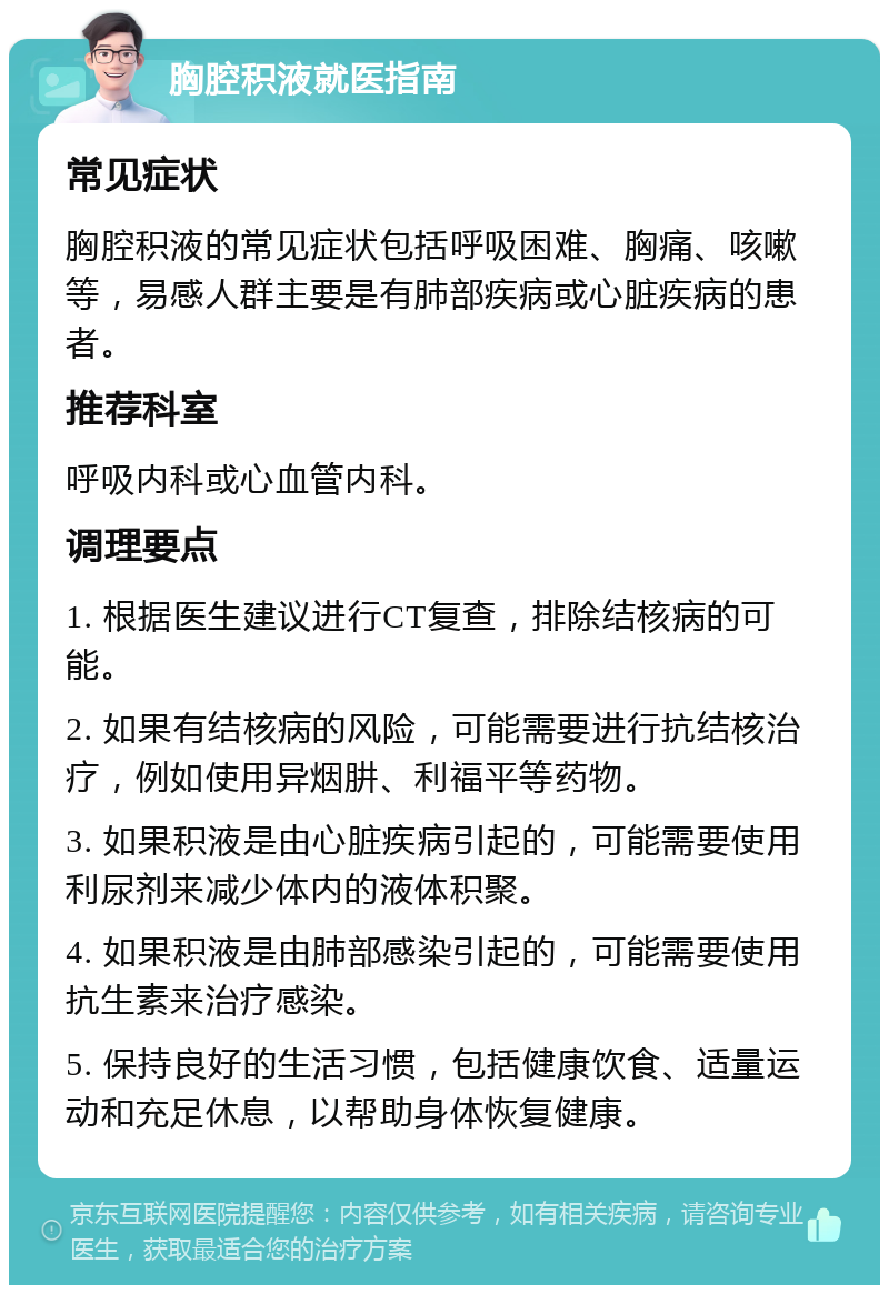 胸腔积液就医指南 常见症状 胸腔积液的常见症状包括呼吸困难、胸痛、咳嗽等，易感人群主要是有肺部疾病或心脏疾病的患者。 推荐科室 呼吸内科或心血管内科。 调理要点 1. 根据医生建议进行CT复查，排除结核病的可能。 2. 如果有结核病的风险，可能需要进行抗结核治疗，例如使用异烟肼、利福平等药物。 3. 如果积液是由心脏疾病引起的，可能需要使用利尿剂来减少体内的液体积聚。 4. 如果积液是由肺部感染引起的，可能需要使用抗生素来治疗感染。 5. 保持良好的生活习惯，包括健康饮食、适量运动和充足休息，以帮助身体恢复健康。