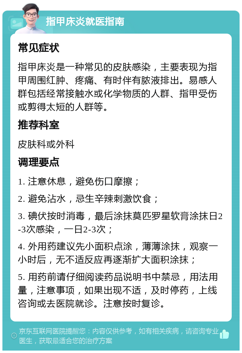 指甲床炎就医指南 常见症状 指甲床炎是一种常见的皮肤感染，主要表现为指甲周围红肿、疼痛、有时伴有脓液排出。易感人群包括经常接触水或化学物质的人群、指甲受伤或剪得太短的人群等。 推荐科室 皮肤科或外科 调理要点 1. 注意休息，避免伤口摩擦； 2. 避免沾水，忌生辛辣刺激饮食； 3. 碘伏按时消毒，最后涂抹莫匹罗星软膏涂抹日2-3次感染，一日2-3次； 4. 外用药建议先小面积点涂，薄薄涂抹，观察一小时后，无不适反应再逐渐扩大面积涂抹； 5. 用药前请仔细阅读药品说明书中禁忌，用法用量，注意事项，如果出现不适，及时停药，上线咨询或去医院就诊。注意按时复诊。