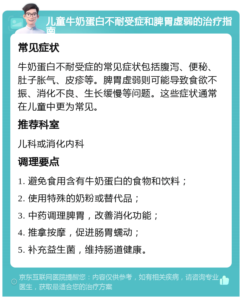 儿童牛奶蛋白不耐受症和脾胃虚弱的治疗指南 常见症状 牛奶蛋白不耐受症的常见症状包括腹泻、便秘、肚子胀气、皮疹等。脾胃虚弱则可能导致食欲不振、消化不良、生长缓慢等问题。这些症状通常在儿童中更为常见。 推荐科室 儿科或消化内科 调理要点 1. 避免食用含有牛奶蛋白的食物和饮料； 2. 使用特殊的奶粉或替代品； 3. 中药调理脾胃，改善消化功能； 4. 推拿按摩，促进肠胃蠕动； 5. 补充益生菌，维持肠道健康。