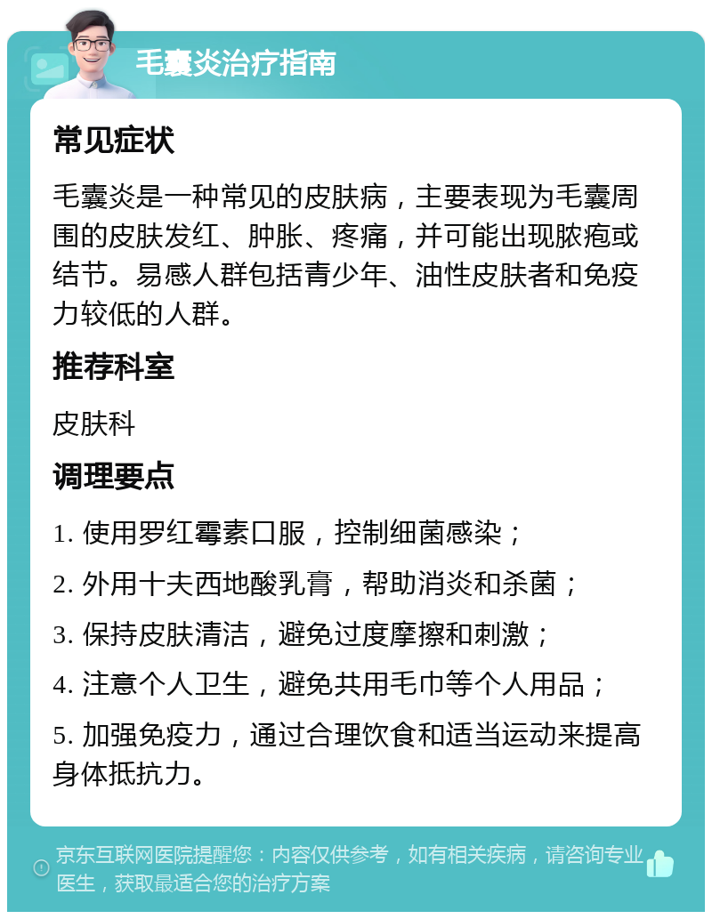 毛囊炎治疗指南 常见症状 毛囊炎是一种常见的皮肤病，主要表现为毛囊周围的皮肤发红、肿胀、疼痛，并可能出现脓疱或结节。易感人群包括青少年、油性皮肤者和免疫力较低的人群。 推荐科室 皮肤科 调理要点 1. 使用罗红霉素口服，控制细菌感染； 2. 外用十夫西地酸乳膏，帮助消炎和杀菌； 3. 保持皮肤清洁，避免过度摩擦和刺激； 4. 注意个人卫生，避免共用毛巾等个人用品； 5. 加强免疫力，通过合理饮食和适当运动来提高身体抵抗力。