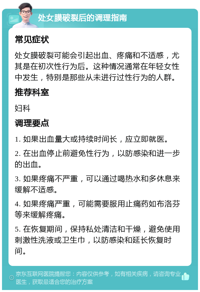 处女膜破裂后的调理指南 常见症状 处女膜破裂可能会引起出血、疼痛和不适感，尤其是在初次性行为后。这种情况通常在年轻女性中发生，特别是那些从未进行过性行为的人群。 推荐科室 妇科 调理要点 1. 如果出血量大或持续时间长，应立即就医。 2. 在出血停止前避免性行为，以防感染和进一步的出血。 3. 如果疼痛不严重，可以通过喝热水和多休息来缓解不适感。 4. 如果疼痛严重，可能需要服用止痛药如布洛芬等来缓解疼痛。 5. 在恢复期间，保持私处清洁和干燥，避免使用刺激性洗液或卫生巾，以防感染和延长恢复时间。