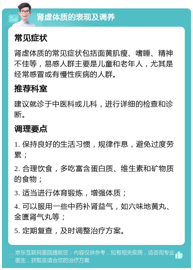 肾虚体质的表现及调养 常见症状 肾虚体质的常见症状包括面黄肌瘦、嗜睡、精神不佳等，易感人群主要是儿童和老年人，尤其是经常感冒或有慢性疾病的人群。 推荐科室 建议就诊于中医科或儿科，进行详细的检查和诊断。 调理要点 1. 保持良好的生活习惯，规律作息，避免过度劳累； 2. 合理饮食，多吃富含蛋白质、维生素和矿物质的食物； 3. 适当进行体育锻炼，增强体质； 4. 可以服用一些中药补肾益气，如六味地黄丸、金匮肾气丸等； 5. 定期复查，及时调整治疗方案。