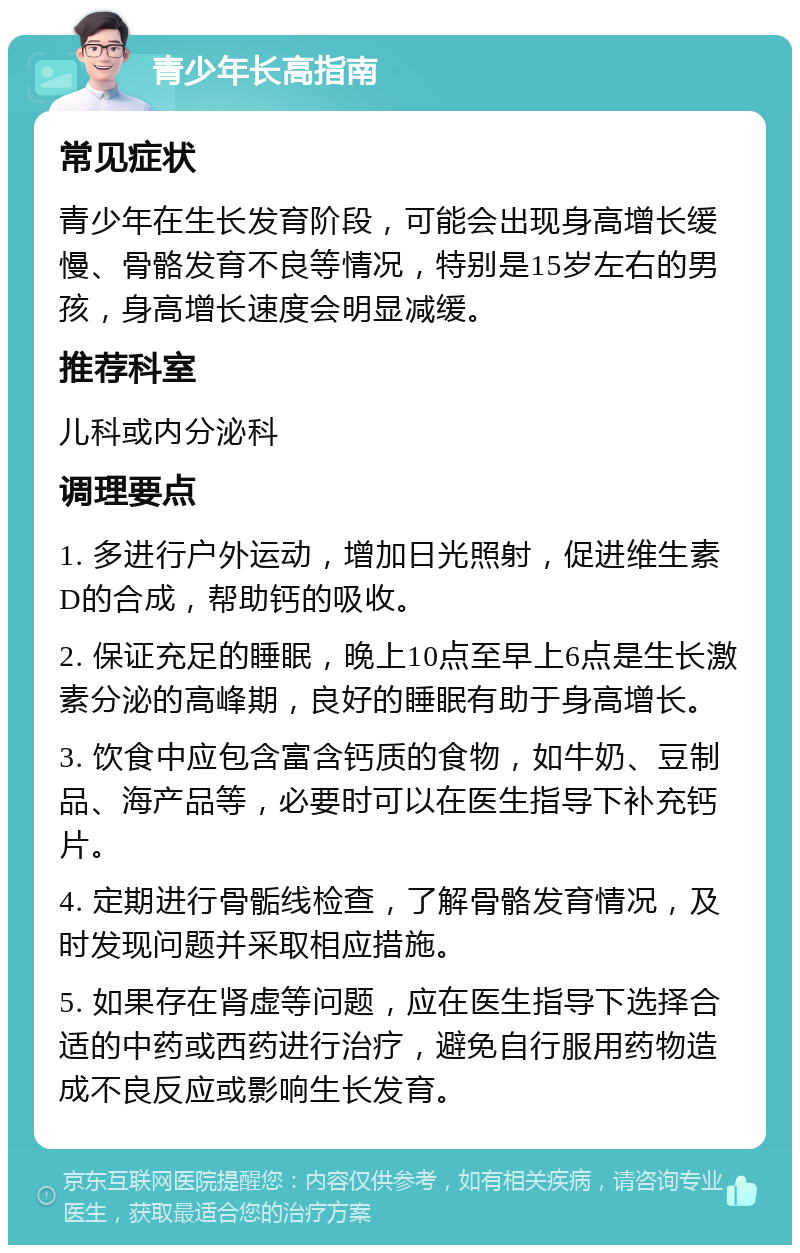 青少年长高指南 常见症状 青少年在生长发育阶段，可能会出现身高增长缓慢、骨骼发育不良等情况，特别是15岁左右的男孩，身高增长速度会明显减缓。 推荐科室 儿科或内分泌科 调理要点 1. 多进行户外运动，增加日光照射，促进维生素D的合成，帮助钙的吸收。 2. 保证充足的睡眠，晚上10点至早上6点是生长激素分泌的高峰期，良好的睡眠有助于身高增长。 3. 饮食中应包含富含钙质的食物，如牛奶、豆制品、海产品等，必要时可以在医生指导下补充钙片。 4. 定期进行骨骺线检查，了解骨骼发育情况，及时发现问题并采取相应措施。 5. 如果存在肾虚等问题，应在医生指导下选择合适的中药或西药进行治疗，避免自行服用药物造成不良反应或影响生长发育。