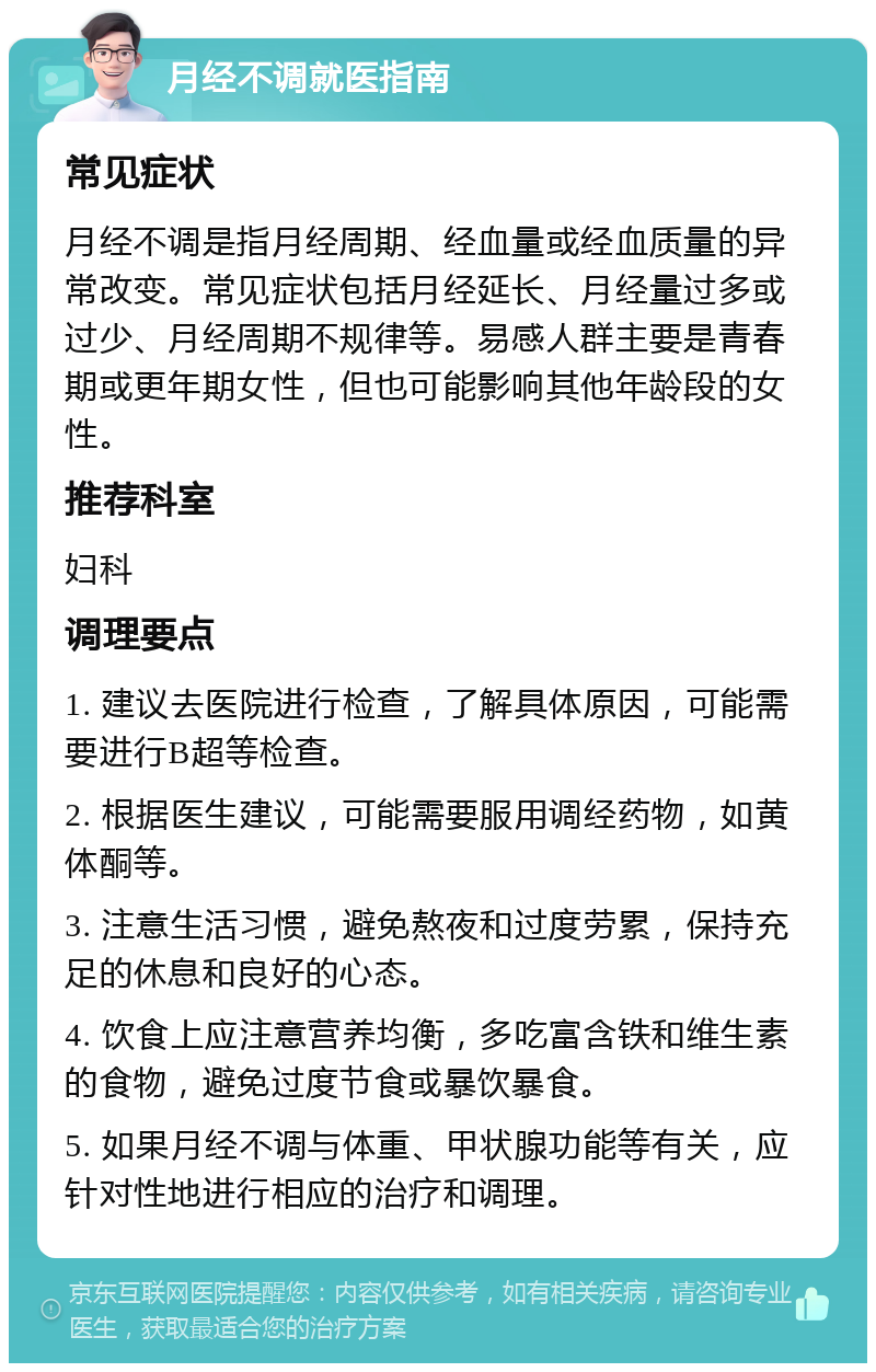 月经不调就医指南 常见症状 月经不调是指月经周期、经血量或经血质量的异常改变。常见症状包括月经延长、月经量过多或过少、月经周期不规律等。易感人群主要是青春期或更年期女性，但也可能影响其他年龄段的女性。 推荐科室 妇科 调理要点 1. 建议去医院进行检查，了解具体原因，可能需要进行B超等检查。 2. 根据医生建议，可能需要服用调经药物，如黄体酮等。 3. 注意生活习惯，避免熬夜和过度劳累，保持充足的休息和良好的心态。 4. 饮食上应注意营养均衡，多吃富含铁和维生素的食物，避免过度节食或暴饮暴食。 5. 如果月经不调与体重、甲状腺功能等有关，应针对性地进行相应的治疗和调理。