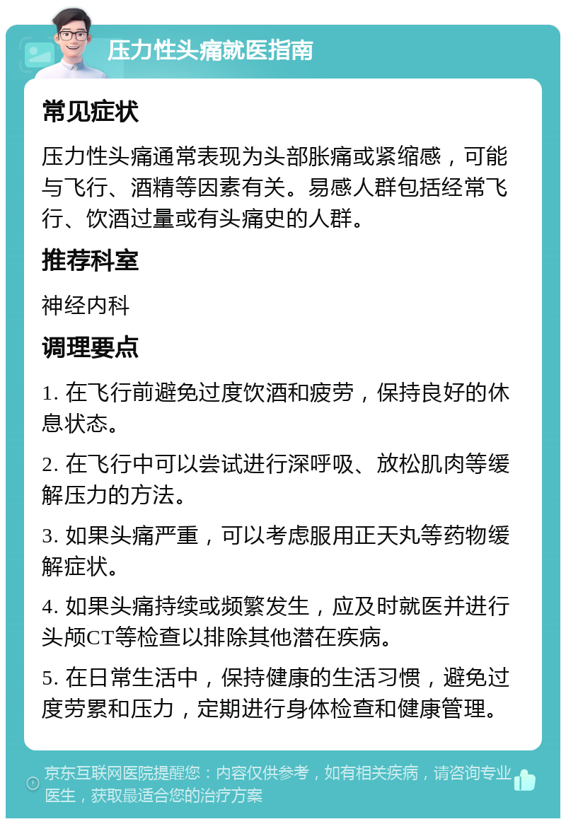 压力性头痛就医指南 常见症状 压力性头痛通常表现为头部胀痛或紧缩感，可能与飞行、酒精等因素有关。易感人群包括经常飞行、饮酒过量或有头痛史的人群。 推荐科室 神经内科 调理要点 1. 在飞行前避免过度饮酒和疲劳，保持良好的休息状态。 2. 在飞行中可以尝试进行深呼吸、放松肌肉等缓解压力的方法。 3. 如果头痛严重，可以考虑服用正天丸等药物缓解症状。 4. 如果头痛持续或频繁发生，应及时就医并进行头颅CT等检查以排除其他潜在疾病。 5. 在日常生活中，保持健康的生活习惯，避免过度劳累和压力，定期进行身体检查和健康管理。