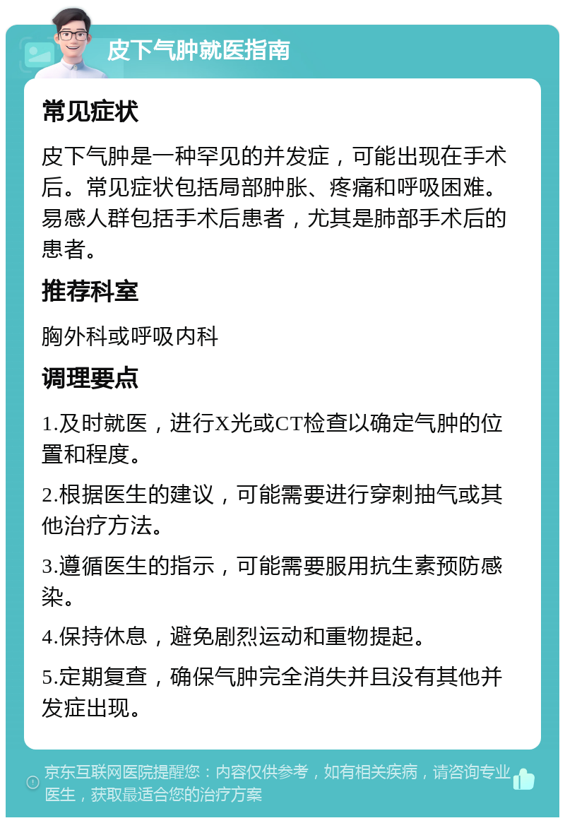 皮下气肿就医指南 常见症状 皮下气肿是一种罕见的并发症，可能出现在手术后。常见症状包括局部肿胀、疼痛和呼吸困难。易感人群包括手术后患者，尤其是肺部手术后的患者。 推荐科室 胸外科或呼吸内科 调理要点 1.及时就医，进行X光或CT检查以确定气肿的位置和程度。 2.根据医生的建议，可能需要进行穿刺抽气或其他治疗方法。 3.遵循医生的指示，可能需要服用抗生素预防感染。 4.保持休息，避免剧烈运动和重物提起。 5.定期复查，确保气肿完全消失并且没有其他并发症出现。