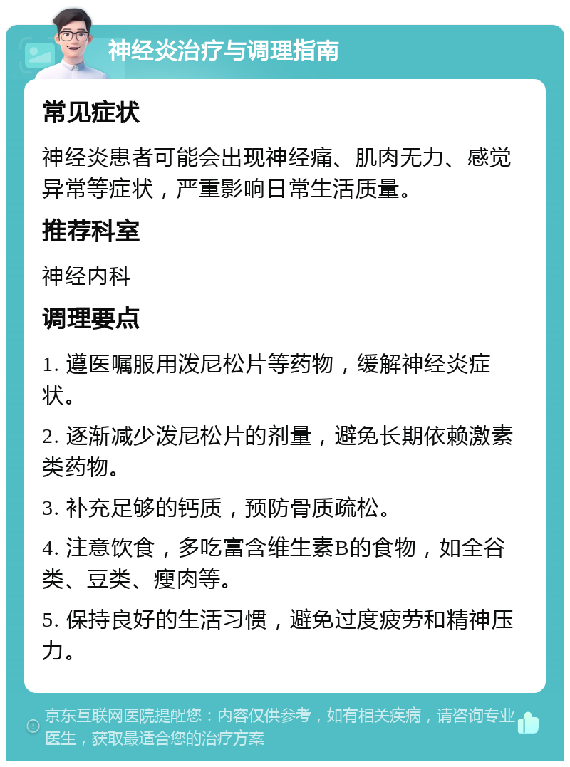 神经炎治疗与调理指南 常见症状 神经炎患者可能会出现神经痛、肌肉无力、感觉异常等症状，严重影响日常生活质量。 推荐科室 神经内科 调理要点 1. 遵医嘱服用泼尼松片等药物，缓解神经炎症状。 2. 逐渐减少泼尼松片的剂量，避免长期依赖激素类药物。 3. 补充足够的钙质，预防骨质疏松。 4. 注意饮食，多吃富含维生素B的食物，如全谷类、豆类、瘦肉等。 5. 保持良好的生活习惯，避免过度疲劳和精神压力。