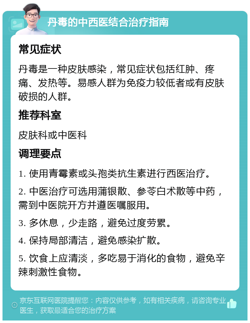 丹毒的中西医结合治疗指南 常见症状 丹毒是一种皮肤感染，常见症状包括红肿、疼痛、发热等。易感人群为免疫力较低者或有皮肤破损的人群。 推荐科室 皮肤科或中医科 调理要点 1. 使用青霉素或头孢类抗生素进行西医治疗。 2. 中医治疗可选用蒲银散、参苓白术散等中药，需到中医院开方并遵医嘱服用。 3. 多休息，少走路，避免过度劳累。 4. 保持局部清洁，避免感染扩散。 5. 饮食上应清淡，多吃易于消化的食物，避免辛辣刺激性食物。