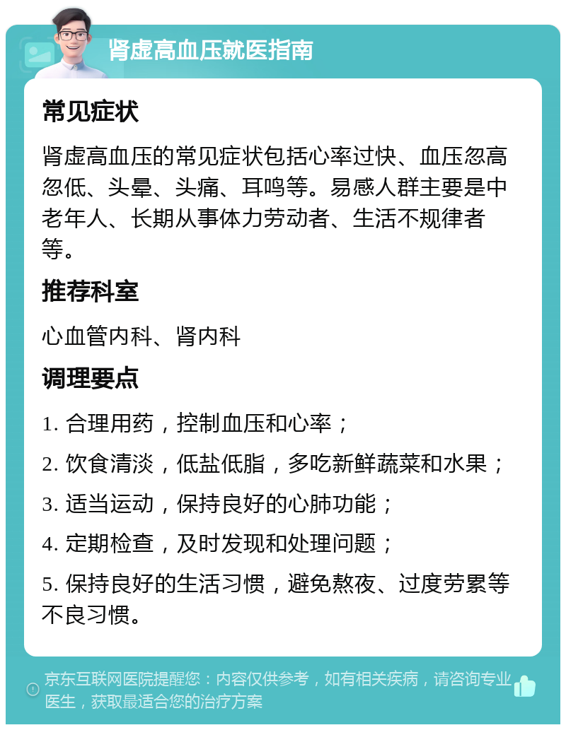 肾虚高血压就医指南 常见症状 肾虚高血压的常见症状包括心率过快、血压忽高忽低、头晕、头痛、耳鸣等。易感人群主要是中老年人、长期从事体力劳动者、生活不规律者等。 推荐科室 心血管内科、肾内科 调理要点 1. 合理用药，控制血压和心率； 2. 饮食清淡，低盐低脂，多吃新鲜蔬菜和水果； 3. 适当运动，保持良好的心肺功能； 4. 定期检查，及时发现和处理问题； 5. 保持良好的生活习惯，避免熬夜、过度劳累等不良习惯。