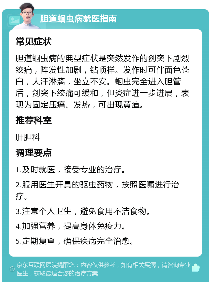 胆道蛔虫病就医指南 常见症状 胆道蛔虫病的典型症状是突然发作的剑突下剧烈绞痛，阵发性加剧，钻顶样。发作时可伴面色苍白，大汗淋漓，坐立不安。蛔虫完全进入胆管后，剑突下绞痛可缓和，但炎症进一步进展，表现为固定压痛、发热，可出现黄疸。 推荐科室 肝胆科 调理要点 1.及时就医，接受专业的治疗。 2.服用医生开具的驱虫药物，按照医嘱进行治疗。 3.注意个人卫生，避免食用不洁食物。 4.加强营养，提高身体免疫力。 5.定期复查，确保疾病完全治愈。