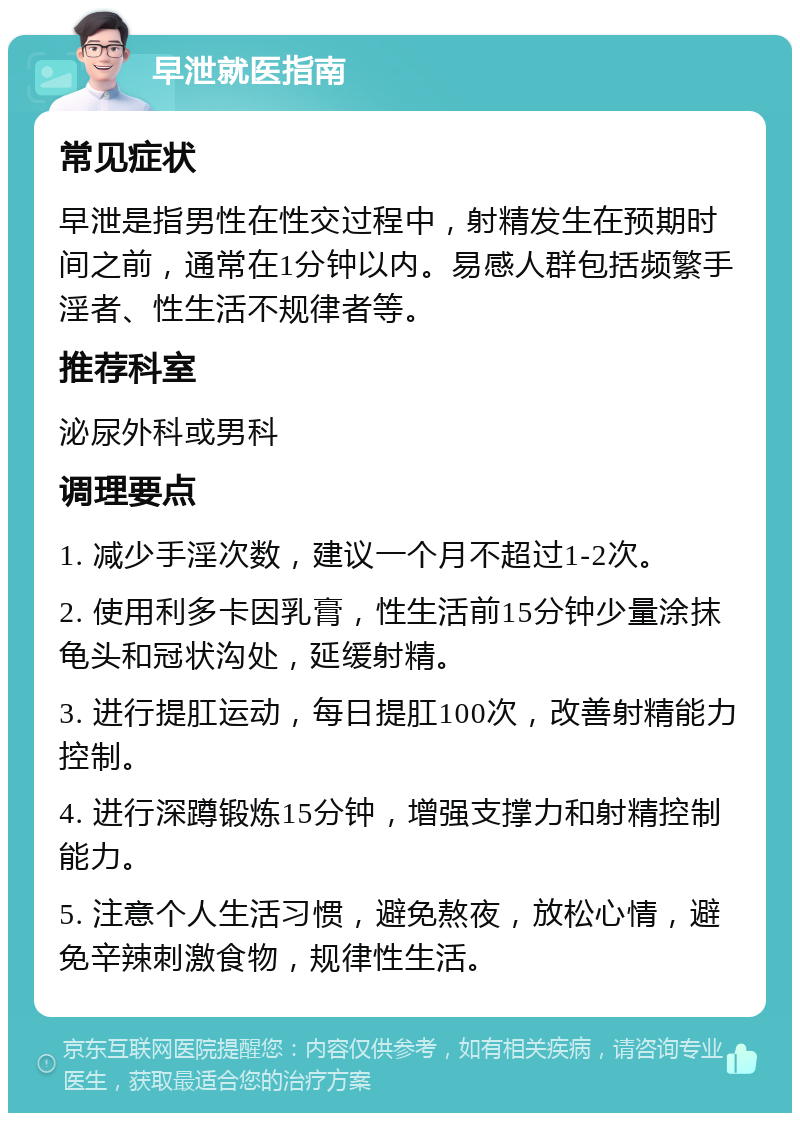 早泄就医指南 常见症状 早泄是指男性在性交过程中，射精发生在预期时间之前，通常在1分钟以内。易感人群包括频繁手淫者、性生活不规律者等。 推荐科室 泌尿外科或男科 调理要点 1. 减少手淫次数，建议一个月不超过1-2次。 2. 使用利多卡因乳膏，性生活前15分钟少量涂抹龟头和冠状沟处，延缓射精。 3. 进行提肛运动，每日提肛100次，改善射精能力控制。 4. 进行深蹲锻炼15分钟，增强支撑力和射精控制能力。 5. 注意个人生活习惯，避免熬夜，放松心情，避免辛辣刺激食物，规律性生活。